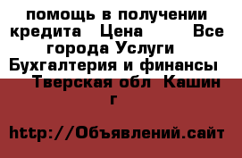 помощь в получении кредита › Цена ­ 10 - Все города Услуги » Бухгалтерия и финансы   . Тверская обл.,Кашин г.